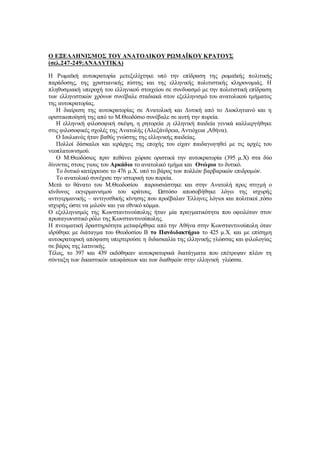 Ο ΕΞΕΛΛΗΝΙΣΜΟΣ ΤΟΥ ΑΝΑΤΟΛΙΚΟΥ ΡΩΜΑΪΚΟΥ ΚΡΑΤΟΥΣ
(σελ.247-249:ΑΝΑΛΥΤΙΚΑ)
Η Ρωμαϊκή αυτοκρατορία μετεξελίχτηκε υπό την επίδραση της ρωμαϊκής πολιτικής
παράδοσης, της χριστιανικής πίστης και της ελληνικής πολιτιστικής κληρονομιάς. Η
πληθυσμιακή υπεροχή του ελληνικού στοιχείου σε συνδυασμό με την πολιτιστική επίδραση
των ελληνιστικών χρόνων συνέβαλε σταδιακά στον εξελληνισμό του ανατολικού τμήματος
της αυτοκρατορίας.
Η διαίρεση της αυτοκρατορίας σε Ανατολική και Δυτική από το Διοκλητιανό και η
οριστικοποίησή της από το Μ.Θεοδόσιο συνέβαλε σε αυτή την πορεία.
Η ελληνική φιλοσοφική σκέψη, η ρητορεία ,η ελληνική παιδεία γενικά καλλιεργήθηκε
στις φιλοσοφικές σχολές της Ανατολής (Αλεξάνδρεια, Αντιόχεια ,Αθήνα).
Ο Ιουλιανός ήταν βαθύς γνώστης της ελληνικής παιδείας.
Πολλοί δάσκαλοι και ιεράρχες της εποχής του είχαν παιδαγωγηθεί με τις αρχές του
νεοπλατωνισμού.
Ο Μ.Θεοδόσιος πριν πεθάνει χώρισε οριστικά την αυτοκρατορία (395 μ.Χ) στα δύο
δίνοντας στους γιους του Αρκάδιο το ανατολικό τμήμα και Ονώριο το δυτικό.
Το δυτικό κατέρρευσε το 476 μ.Χ. υπό το βάρος των πολλών βαρβαρικών επιδρομών.
Το ανατολικό συνέχισε την ιστορική του πορεία.
Μετά το θάνατο του Μ.Θεοδοσίου παρουσιάστηκε και στην Ανατολή προς στιγμή ο
κίνδυνος εκγερμανισμού του κράτους. Ωστόσο αποσοβήθηκε λόγω της ισχυρής
αντιγερμανικής – αντιγοτθικής κίνησης που προέβαλαν Έλληνες λόγιοι και πολιτικοί ,τόσο
ισχυρής ώστε να μιλούν και για εθνικό κόμμα.
Ο εξελληνισμός της Κωνσταντινούπολης ήταν μία πραγματικότητα που οφειλόταν στον
πρωταγωνιστικό ρόλο της Κωνσταντινούπολης.
Η πνευματική δραστηριότητα μεταφέρθηκε από την Αθήνα στην Κωνσταντινούπολη όταν
ιδρύθηκε με διάταγμα του Θεοδοσίου Β το Πανδιδακτήριο το 425 μ.Χ. και με επίσημη
αυτοκρατορική απόφαση υπερτερούσε η διδασκαλία της ελληνικής γλώσσας και φιλολογίας
σε βάρος της λατινικής.
Τέλος, το 397 και 439 εκδόθηκαν αυτοκρατορικά διατάγματα που επέτρεψαν πλέον τη
σύνταξη των δικαστικών αποφάσεων και των διαθηκών στην ελληνική γλώσσα.
 