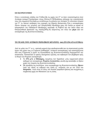 ΟΙ ΟΣΤΡΟΓΟΤΘΟΙ
Είναι ο ανατολικός κλάδος των Γότθων.Ως τις αρχές του 4ου
αι ήταν εγκατεστημένοι στον
Δνείπερο ποταμό.Υποτάχτηκαν στους Ούνους.Ο Μ.Θεοδόσιος επέτρεψε την εγκατάστασή
τους στη σημερινή Ουγγαρία με αντάλλαγμα τη φύλαξη των συνόρων.Το τελευταίο τέταρτο
του 5ου
αι έκαναν επιδρομές στις περιοχές της βόρειας βαλκανικής.Τότε ο αυτοκράτορας
Ζήνων έστρεψε τον ηγεμόνα των Οστρογότθων Θευδέριχο προς την Ιταλία με σκοπό να
απομακρύνει τον Οδόακρο.Ο Θευδέριχος κατέλαβε τη Ραβένα και την έκανε έδρα του
Οστρογοτθικού βασιλείου της Ιταλίας(493μ.Χ) παίρνοντας τον τίτλο του ρήγα από τον
αυτοκράτορα της Κωνσταντινούπολης.
ΤΟ ΤΕΛΟΣ ΤΟΥ ΔΥΤΙΚΟΥ ΡΩΜΑΪΚΟΥ ΚΡΑΤΟΥΣ (σελ.253-254:ΑΝΑΛΥΤΙΚΑ)
Από τα μέσα του 5ου
αι η κρατική μηχανή έχει αποδιοργανωθεί και τη στρατιωτική ηγεσία
έχουν στα χέρια τους οι Γερμανοί μισθοφόροι. Ανίκανοι αυτοκράτορες που υποστηρίζονται
από τους Γερμανούς ή έχουν τη συγκατάθεση της Κωνσταντινούπολης δυσχεραίνουν την
κατάσταση. Ουσιαστικά το κράτος διατηρείται εξαιτίας του σεβασμού των βαρβάρων προς
το θεσμό του Ρωμαίου αυτοκράτορα.
 Το 476 μ.Χ. ο Οδόακρος, ηγεμόνας των Ερρούλων ,ενός γερμανικού φύλου
καθαιρεί τον αυτοκράτορα Ρωμύλο Αυγουστύλο,επειδή είχε καταλάβει το θρόνο
χωρίς την έγκριση της Κωνσταντινούπολης
 Με πρεσβεία της συγκλήτου στον αυτοκράτορα της Κωνσταντινούπολης Ζήνων
ζητά την άδεια να κυβερνά στη Δύση εξ’ ονόματός του με τον τίτλο του
πατρικίου. Αυτό είναι το τέλος του δυτικού ρωμαϊκού κράτους και συγχρόνως η
συμβατική αρχή του Μεσαίωνα για τη Δύση.
 