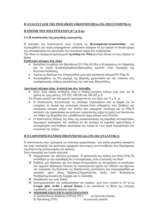 Η ΑΝΑΣΥΣΤΑΣΗ ΤΗΣ ΡΩΜΑΪΚΗΣ ΟΙΚΟΥΜΕΝΗΣ(σ.256-258:ΣΥΝΟΠΤΙΚΑ)
Η ΕΠΟΧΗ ΤΟΥ ΙΟΥΣΤΙΝΙΑΝΟΥ (6Ος
μ.Χ αι)
2.1.Η ανασύσταση της ρωμαϊκής οικουμένης
Η πολιτική του Ιουστινιανού είναι γνωστή ως Reconquista(=ανασύσταση) και
περιλαμβάνει μία σειρά μακροχρόνιων ,επιθετικών πολέμων σε ό,τι αφορά το δυτικό τμήμα
της αυτοκρατορίας και αμυντικών στο ανατολικό τμήμα και τα βαλκάνια.
Την έθεσε σε εφαρμογή αμέσως μετά τη στάση του Νίκα που λίγο έλειψε να τους τοιχίσει το
θρόνο.
Επιθετικοί πόλεμοι στη Δύση
 Καταλύεει το κράτος των Βανδάλων(533-534μ.Χ).Όλη η Β.Αφρική ως το Γιβραλτάρ
και τα νησιά Κορσική,Σαρδηνία,Βαλεαρίδες περνούν στην κυριαρχία της
Κωνσταντινούπολης.
 Διαλύει το βασίλειο των Οστρογότθων μετα από εικοσαετή πόλεμο(535-554μ.Χ)
 Καταλαμβάνει τη ΝΑ περιοχή της Ιβηρικής χερσονήσου και την εντάσσει στις
αυτοκρατορικές κτήσεις αποσπώντας την από τους Βησιγότθους.
Αμυντικοί πόλεμοι στην Ανατολή και στο Δούναβη.
 Στην Ασία κύριος αντίπαλος είναι οι Πέρσες.Διεξάγει πόλεμο μαζί τους για 30
χρόνια σε τρεις φάσεις: 527-532, 540-545 και 549-562 μ.Χ.
Τα σύνορα μεταξύ των δύο κρατών επανέρχονται σε ό,τι ίσχυε τον 3ο
μ.Χ. αι.
 Ο Ιουστινιανός αναγκάστηκε να αποσύρει στρατεύματα από το βορρά για να
ενισχύσει τα δυτικά και ανατολικά σύνορα.Αυτό ενθαρρύνει τους Σλάβους και
κατάλοιπα ουνικών φύλων του Αττίλα που εισχωρούν νοτιότερα και το 558μ.Χ
απειλούν την πρωτεύουσα και φτάνουν λεηλατώντας μέχρι τις ακτές του Ιουνίου και
τον Ισθμό της Κορίνθου.Δεν εγκαθίστανται όμως μόνιμα στην Ελλάδα .
 Ο Ιουστινιανός δέσμιος της ιδέας της αποκατάστασης της ρωμαϊκής αυτοκρατορίας
δημιουργεί προσωρινά την αίσθηση ότι θα επιτύχει τη ρωμαϊκή ειρήνη.Όμως η
αυτοκρατορία εξαντλήθηκε οικονομικά και τελικά σε λίγο καιρό περιορίστηκε στο
ανατολικό της τμήμα.
Η ΕΛΛΗΝΟΧΡΙΣΤΙΑΝΙΚΗ ΟΙΚΟΥΜΕΝΗ (σελ.258-260:ΑΝΑΛΥΤΙΚΑ)
Ο Ιουστινιανός στην εξωτερική του πολιτική οραματίστηκε την παλιά ρωμαϊκή οικουμένη
και στην εσωτερική του οργάνωση εφάρμοσε καινοτομίες που συνέβαλαν στη διαμόρφωση
της βυζαντινής φυσιογνωμίας του κράτους.
Στην εσωτερική του λοιπόν πολιτική:
 Ισχυροποίησε την απόλυτη μοναρχία, .Η καταστολή της στάσης του Νίκα (532μ.Χ)
συνδέθηκε με την πεποίθηση ότι ο αυτοκράτορας είναι ο εκλεκτός του θεού.
 Επέβαλε μία θρησκεία και ένα δόγμα.Αντιμετώπισε με σκληρότητα τα κατάλοιπα
των αρχαίων θρησκειών.Έκλεισε τη νεοπλατωνική σχολή των Αθηνών και δήμευσε
την περιουσία της.Εξόντωσε τις θρησκευτικές μειονότητες και συμπεριφέρθηκε με
επιείκεια μόνο στους Εβραίους.Εκχριστιάνισε λαούς στον Καύκασο,τη
Νουβία(σημ.Σουδάν),τη Σαχάρα και το Δούναβη.
 Οικοδόμησε την αγία Σοφία.
 Συστηματοποίησε την κωδικωποίηση του Δικαίου. ,που έγινε γνωστή το 16ο
αι ως
Corpus juris civilis ( αστικό δίκαιο ) και αποτέλεσε τη βάση της νεότερης
νομοθεσίας των ευρωπαϊκών κρατών.
 ΝΟΜΟΘΕΤΙΚΟ ΕΡΓΟ ΙΟΥΣΤΙΝΙΑΝΟΥ
Α. Ιουστινιάνειος Κώδικας (529 και 534 ) σε λατινική γλώσσα
Β. Πανδέκτης (533) σε λατινική γλώσσα
 