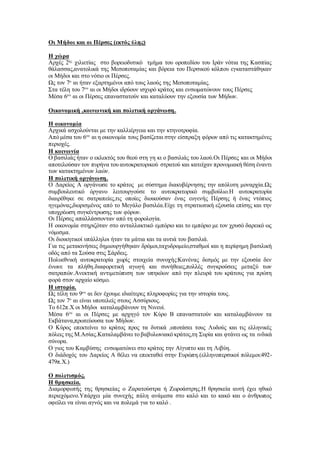 Οι Μήδοι και οι Πέρσες (εκτός ύλης)
Η χώρα
Αρχές 2ης
χιλιετίας στο βορειοδυτικό τμήμα του οροπεδίου του Ιράν νότια της Κασπίας
θάλασσας,ανατολικά της Μεσοποταμίας και βόρεια του Περσικού κόλπου εγκαταστάθηκαν
οι Μήδοι και στο νότιο οι Πέρσες.
Ως τον 7ο
αι ήταν εξαρτημένοι από τους λαούς της Μεσοποταμίας.
Στα τέλη του 7ου
αι οι Μήδοι ιδρύουν ισχυρό κράτος και ενσωματώνουν τους Πέρσες
Μέσα 6ου
αι οι Πέρσες επαναστατούν και καταλύουν την εξουσία των Μήδων.
Οικονομική ,κοινωνική και πολιτική οργάνωση.
Η οικονομία
Αρχικά ασχολούνται με την καλλιέργεια και την κτηνοτροφία.
Από μέσα του 6ου
αι η οικονομία τους βασίζεται στην είσπραξη φόρων από τις κατακτημένες
περιοχές.
Η κοινωνία
Ο βασιλιάς ήταν ο εκλεκτός του θεού στη γη κι ο βασιλιάς του λαού.Οι Πέρσες και οι Μήδοι
αποτελούσαν τον πυρήνα του αυτοκρατορικού στρατού και κατείχαν προνομιακή θέση έναντι
των κατακτημένων λαών.
Η πολιτική οργάνωση.
Ο Δαρείος Α οργάνωσε το κράτος με σύστημα διακυβέρνησης την απόλυτη μοναρχία.Ως
συμβουλευτικό όργανο λειτουργούσε το αυτοκρατορικό συμβούλιο.Η αυτοκρατορία
διαιρέθηκε σε σατραπείες,τις οποίες διοικούσαν ένας ευγενής Πέρσης ή ένας ντόπιος
ηγεμόνας,διορισμένος από το Μεγάλο βασιλέα.Είχε τη στρατιωτική εξουσία επίσης και την
υποχρέωση συγκέντρωσης των φόρων.
Οι Πέρσες απαλλάσσονταν από τη φορολογία.
Η οικονομία στηριζόταν στο ανταλλακτικό εμπόριο και το εμπόριο με τον χρυσό δαρεικό ως
νόμισμα.
Οι διοικητικοί υπάλληλοι ήταν τα μάτια και τα αυτιά του βασιλιά.
Για τις μετακινήσεις δημιουργήθηκαν δρόμοι,ταχυδρομείο,σταθμοί και η περίφημη βασιλική
οδός από τα Σούσα στις Σάρδεις.
Πολυεθνική αυτοκρατορία χωρίς στοιχεία συνοχής:Κανένας δεσμός με την εξουσία δεν
ένωνε τα πλήθη.διαφορετική αγωγή και συνήθειες,πολλές συγκρούσεις μεταξύ των
σατραπών.Ανεκτική αντιμετώπιση των υπηκόων από την πλευρά του κράτους για πρώτη
φορά στον αρχαίο κόσμο.
Η ιστορία.
Ως τέλη του 9ου
αι δεν έχουμε ιδιαίτερες πληροφορίες για την ιστορία τους.
Ως τον 7ο
αι είναι υποτελείς στους Ασσύριους.
Το 612π.Χ οι Μήδοι καταλαμβάνουν τη Νινευί.
Μέσα 6ου
αι οι Πέρσες με αρχηγό τον Κύρο Β επαναστατούν και καταλαμβάνουν τα
Εκβάτανα,πρωτεύουσα των Μήδων.
Ο Κύρος επεκτείνει το κράτος προς τα δυτικά ,υποτάσει τους Λυδούς και τις ελληνικές
πόλεις της Μ.Ασίας.Καταλαμβάνει το βαβυλωνιακό κράτος,τη Συρία και φτάνει ως τα ινδικά
σύνορα.
Ο γιος του Καμβύσης ενσωματώνει στο κράτος την Αίγυπτο και τη Λιβύη.
Ο διάδοχός του Δαρείος Α θέλει να επεκταθεί στην Ευρώπη.(ελληνοπερσικοί πόλεμοι:492-
479π.Χ.)
Ο πολιτισμός.
Η θρησκεία.
Διαμορφωτής της θρησκείας ο Ζαρατούστρα ή Ζωροάστρης.Η θρησκεία αυτή έχει ηθικό
περιεχόμενο.Υπάρχει μία συνεχής πάλη ανάμεσα στο καλό και το κακό και ο άνθρωπος
οφείλει να είναι αγνός και να πολεμά για το καλό .
 