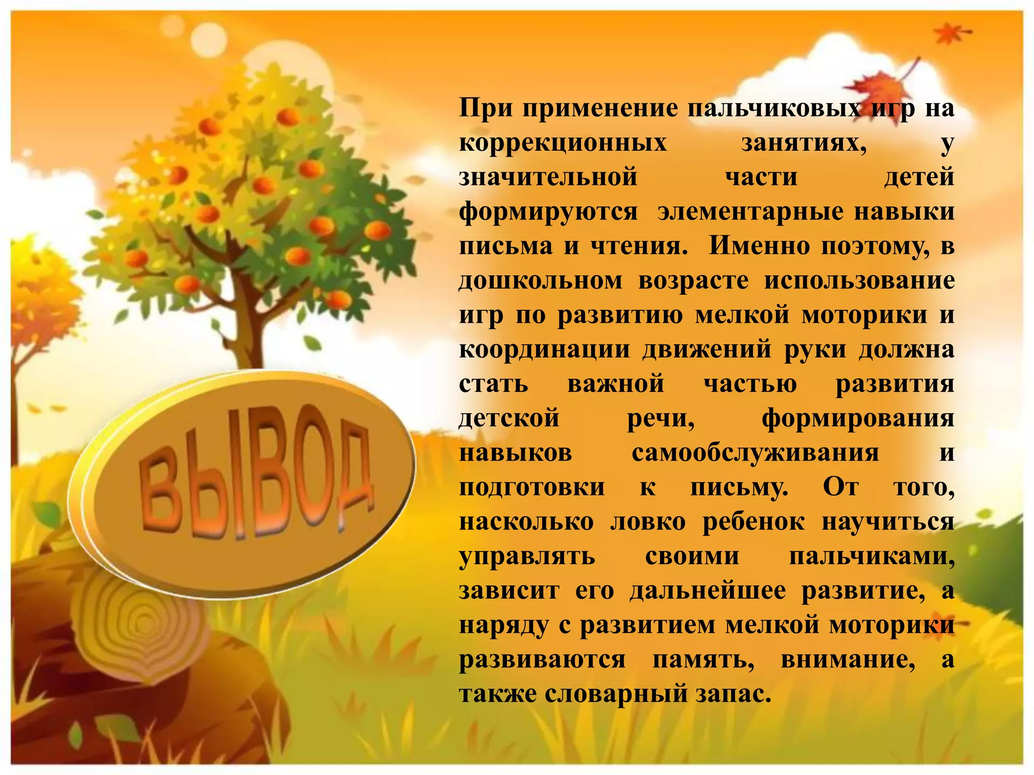 При применение пальчиковых игр на
коррекционных занятиях, у
значительной части детей
формируются элементарные навыки
письма и чтения. Именно поэтому, в
дошкольном возрасте использование
игр по развитию мелкой моторики и
координации движений руки должна
стать важной частью развития
детской речи, формирования
навыков самообслуживания и
подготовки к письму. От того,
насколько ловко ребенок научиться
управлять своими пальчиками,
зависит его дальнейшее развитие, а
наряду с развитием мелкой моторики
развиваются память, внимание, а
также словарный запас.
 