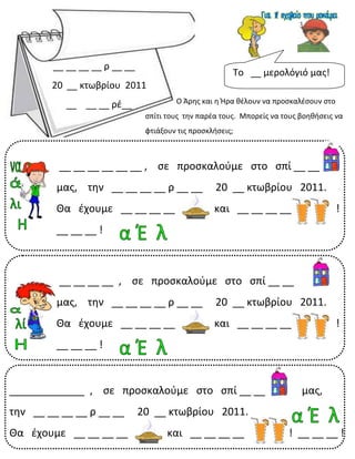 3
__ __ __ __ ρ __ __
20 __ κτωβρίου 2011
__ __ __ ρέ__
Το __ μερολόγιό μας!
Ο Άρης και η Ήρα θέλουν να προσκαλέσουν στο
σπίτι τους την παρέα τους. Μπορείς να τους βοηθήσεις να
φτιάξουν τις προσκλήσεις;
__ __ __ __ , σε προσκαλούμε στο σπί __ __
μας, την __ __ __ __ ρ __ __ 20 __ κτωβρίου 2011.
Θα έχουμε __ __ __ __ και __ __ __ __ !
__ __ __ !
_____________ , σε προσκαλούμε στο σπί __ __ μας,
την __ __ __ __ ρ __ __ 20 __ κτωβρίου 2011.
Θα έχουμε __ __ __ __ και __ __ __ __ ! __ __ __ !
__ __ __ __ __ __ , σε προσκαλούμε στο σπί __ __
μας, την __ __ __ __ ρ __ __ 20 __ κτωβρίου 2011.
Θα έχουμε __ __ __ __ και __ __ __ __ !
__ __ __ !
 