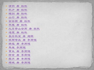  清明 唐 杜牧
 秋夕 唐 杜牧
 贈別 唐 杜牧
 山行 唐 杜牧
 金谷園 唐 杜牧
 早雁 唐 杜牧
 九日齊山登高 唐 杜牧
 遣懷 唐 杜牧
 長安秋望 唐 趙嘏
 夜雨寄北 唐 李商隱
 錦瑟 唐 李商隱
 馬嵬 李商隱
 賈生 唐 李商隱
 隋宮 唐 李商隱
 霜月 唐 李商隱
 嫦娥 唐 李商隱
 