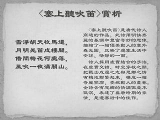 雪淨胡天牧馬還，
月明羌笛戍樓間。
借問梅花何處落，
風吹一夜滿關山。
<塞上聽吹笛>是唐代詩人
高適的作品。此詩用明快秀
麗的基調和豐富奇妙的想像，
描繪了一幅優美動人的塞外
春光圖，反映了邊塞生活中
安詳、恬靜的一面。
詩人採用虛實結合的手法，
在虛實交錯、時空穿梭之間，
把戰士戍邊之志與思鄉之情
有機地聯繫起來，構成一幅
奇麗寥廓、委婉動人的畫卷。
全詩含有思鄉的情調但並不
低沉，表達了盛唐時期的豪
情，是邊塞詩中的佳作。
 