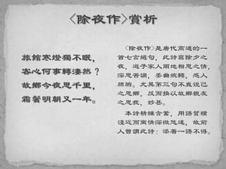 旅館寒燈獨不眠，
客心何事轉淒然？
故鄉今夜思千里，
霜鬢明朝又一年。
<除夜作>是唐代高適的一
首七言絕句，此詩寫除夕之
夜，遊子家人兩地相思之情，
深思苦調，委曲婉轉，感人
肺腑。尤其第三句不直说己
之思鄉，反而換以故鄉親友
之思我，妙甚。
本詩精練含蓄，用語質樸
淺近而寓情深微悠遠，故前
人曾謂此詩：添著一語不得。
 