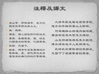  破山寺：即興福寺，在今江
蘇常熟市西北虞山上。
 幽：幽靜。
 禪房：僧人居住修行的地方。
 萬籟：各種聲音。籟，從孔
穴裡發出的聲音，泛指聲音。
 但餘：只留下。
 鐘磬：佛寺中召集眾僧的打
擊樂器。磬，古代用玉或金
屬製成的曲尺形的打擊樂器。
大清早我走進這古老寺院，
旭日初升映照著山上樹林。
竹林掩映小路通向幽深處，
禪房前後花木繁茂又繽紛。
山光明媚使飛鳥更加歡悅，
潭水清澈也令人爽神淨心。
此時此刻萬物都沉默靜寂，
只留下了敲鐘擊磬的聲音。
 