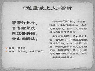 蒼蒼竹林寺，
杳杳鐘聲晚。
荷笠帶斜陽，
青山獨歸遠。
 蒼蒼: 深青色。
 杳杳: 杳音姚，深遠的樣子。
劉長卿(709-780)，字文房，
河間(今河北河間縣)人，為唐
代著名詩人。靈澈上人係當時
頗知名能詩文的和尚。
這是首送別詩，詩人即景生
情，構思精湛，不窵離別情緒，
而抓住竹林、古寺、鐘聲、斜
陽、青山這些代表僧人氣質的
景物，舖陳布局，營造出一種
悠遠脫俗的意境與畫面，別有
一番清淡幽遠韻味。
 