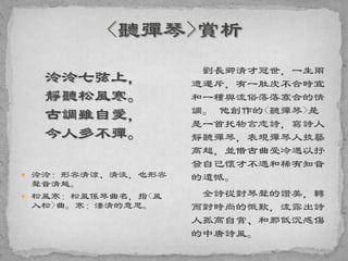 泠泠七弦上，
靜聽松風寒。
古調雖自愛，
今人多不彈。
 泠泠：形容清涼、清淡，也形容
聲音清越。
 松風寒：松風係琴曲名，指<風
入松>曲。寒：淒清的意思。
劉長卿清才冠世，一生兩
遭遷斥，有一肚皮不合時宜
和一種與流俗落落寡合的情
調。 他創作的<聽彈琴>是
是一首托物言志詩，寫詩人
靜聽彈琴，表現彈琴人技藝
高超，並借古曲受冷遇以抒
發自己懷才不遇和稀有知音
的遺憾。
全詩從對琴聲的讚美，轉
而對時尚的慨歎，流露出詩
人孤高自賞、和那低沉感傷
的中唐詩風。
 