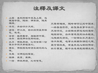  上國：春秋時稱中原為上國，這
裡指中國。隨緣：佛家語，隨其
機緣。
 浮天：舟船浮於天際。
 滄海：即大海，因水深而呈青綠
色，故名。
 去世：離開塵世，指離開中國。
法舟：指受佛法庇佑的船。
 水月：佛教用語，比喻世間一切
像水中明月那樣虛幻。
 禪寂：佛教悟道時清寂凝定的心
境。
 梵聲：念佛經的聲音。
 惟憐：最愛；最憐。
 一燈：佛家用語，比喻智慧。
只要有機緣，隨時都可以到中國來；
一路霧靄茫茫，船隻像在夢中航行。
天海浮沉，小船駛去那遙遠的邊際；
超脫世俗，自然會感受到法舟輕盈。
心境凝定清寂，一切都如水月虛幻；
海內魚龍，也會出來聽你誦經之聲。
最可愛的是，有盞照亮心田的佛燈；
航行萬里，眼中永遠都是燦爛光明。
 