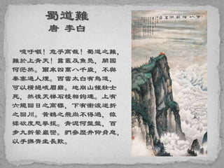 噫吁嚱！危乎高哉！蜀道之難，
難於上青天！蠶叢及魚鳧，開國
何茫然。爾來四萬八千歲，不與
秦塞通人煙。西當太白有鳥道，
可以橫絕峨眉巔。地崩山摧壯士
死，然後天梯石棧相鉤連。上有
六龍回日之高標，下有衝波逆折
之回川。黃鶴之飛尚不得過，猿
猱欲度愁攀援。青泥何盤盤，百
步九折縈巖巒。捫參歷井仰脅息，
以手撫膺坐長歎。
 