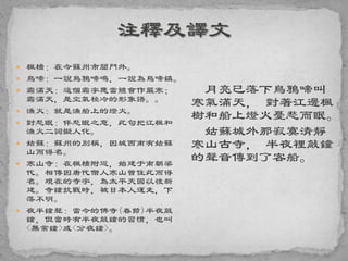  楓橋：在今蘇州市閶門外。
 烏啼：一說烏鴉啼鳴，一說為烏啼鎮。
 霜滿天：這個霜字應當體會作嚴寒；
霜滿天，是空氣極冷的形象語。。
 漁火：就是漁船上的燈火。
 對愁眠：伴愁眠之意，此句把江楓和
漁火二詞擬人化。
 姑蘇：蘇州的別稱，因城西南有姑蘇
山而得名。
 寒山寺：在楓橋附近，始建于南朝梁
代。相傳因唐代僧人寒山曾住此而得
名。現在的寺宇，為太平天國以後新
建。寺鐘抗戰時，被日本人運走，下
落不明。
 夜半鐘聲：當今的佛寺(春節)半夜敲
鐘，但當時有半夜敲鐘的習慣，也叫
<無常鐘>或<分夜鐘>。
月亮已落下烏鴉啼叫
寒氣滿天， 對著江邊楓
樹和船上燈火憂愁而眠。
姑蘇城外那寂寞清靜
寒山古寺， 半夜裡敲鐘
的聲音傳到了客船。
 