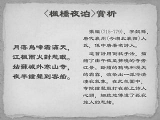 月落烏啼霜滿天，
江楓雨火對愁眠。
姑蘇城外寒山寺，
夜半鐘聲到客船。
張繼(715-779)，字懿孫，
唐代襄州(今湖北襄阳)人
氏，係中唐著名詩人。
這首詩用倒敘手法，描
繪了由午夜至拂曉的寺旁
江景。斷續的鴉鳴和漫天
的霜霧，渲染出一派冷清
淒寂氣象。在此氛圍中，
寺院鐘聲敲打在船上詩人
心頭，細致地傳達了孤寂
旅人的愁緒。
 