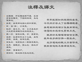  岳陽樓：即岳陽城西門樓，在湖
南省岳陽市，下臨洞庭湖，為遊
覽勝地。
 吳楚：吳楚兩地指江浙和兩湖。
 坼：音<撤>，分裂意。
 乾坤：指日月。浮：日月星辰和
大地晝夜都飄浮在洞庭湖上。
 無一字：音訊全無。字：指書信。
 老病：杜甫時年五十七歲，身患
肺病，風痹，右耳已聾。
 有孤舟：唯有孤舟一葉飄零無定。
 戎馬：指戰爭。關山北：指北方
邊境。
 憑軒：靠著窗戶。
 涕泗流：眼淚禁不住地流淌。
早早就聞知洞庭湖的盛名，
今天終於登上了岳陽樓觀看。
吳楚被洞庭湖分為東南兩地，
浩蕩的水波吞吐晝夜不息。
親朋好友個個都音信全無，
我年老多病仿佛一葉孤舟。
北方邊境的戰火不曾停息，
我扶窗遠眺不禁涕淚交流。
 