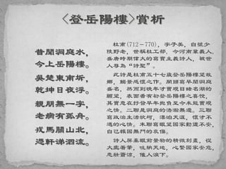 昔聞洞庭水，
今上岳陽樓。
吳楚東南坼，
乾坤日夜浮。
親朋無一字，
老病有孤舟。
戎馬關山北，
憑軒涕泗流。
杜甫(712－770)，字子美，自號少
陵野老，世稱杜工部, 今河南鞏義人,
盛唐時期偉大的寫實主義詩人，被世
人尊為“詩聖”。
此詩是杜甫五十七歲登岳陽樓望故
鄉，觸景感懷之作。開頭寫早聞洞庭
盛名，然而到晚年才實現目睹名湖的
願望，表面看有初登岳陽樓之喜悅，
其實意在抒發早年抱負至今未能實現
之情。二聯是洞庭的浩瀚無邊。三聯
寫政治生活坎坷，漂泊天涯，懷才不
遇的心情。末聯寫眼望國家動盪不安，
自己報國無門的哀傷。
詩人屏棄眼前景物的精微刻畫，從
大處著筆，吐納天地，心繫國家安危，
悲壯蒼涼，催人淚下。
 