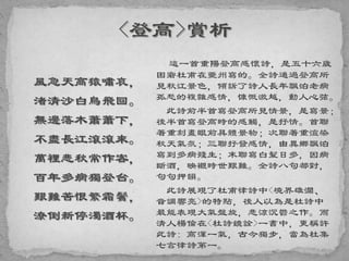 風急天高猿嘯哀，
渚清沙白鳥飛回。
無邊落木蕭蕭下，
不盡長江滾滾來。
萬裡悲秋常作客，
百年多病獨登台。
艱難苦恨繁霜鬢，
潦倒新停濁酒杯。
這一首重陽登高感懷詩，是五十六歲
困窘杜甫在夔州寫的。全詩通過登高所
見秋江景色，傾訴了詩人長年飄泊老病
孤愁的複雜感情，慷慨激越，動人心弦。
此詩前半首寫登高所見情景，是寫景；
後半首寫登高時的感觸，是抒情。首聯
著重刻畫眼前具體景物；次聯著重渲染
秋天氣氛；三聯抒發感情，由異鄉飄泊
寫到多病殘生；末聯寫白髮日多，因病
斷酒，映襯時世艱難。全詩八句都對，
句句押韻。
此詩展現了杜甫律詩中<境界雄濶、
音調響亮>的特點，後人以為是杜詩中
最能表現大氣盤旋，悲涼沉鬱之作。而
清人楊倫在<杜詩鏡詮>一書中，更稱許
此詩: 高渾一氣，古今獨步，當為杜集
七言律詩第一。
 