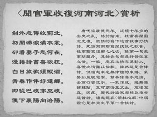 劍外忽傳收薊北，
初聞涕淚滿衣裳。
卻看妻子愁何在，
漫捲詩書喜欲狂。
白日放歌須縱酒，
青春作伴好還鄉。
即從巴峽穿巫峽，
便下襄陽向洛陽。
唐代宗廣德元年，延續七年多的
安史之亂，終於結束。杜甫喜聞薊
北光復，激情的寫下這首敘事抒情
詩。此詩前兩聯寫聞捷訊之歡喜，
後兩聯寫還鄉之心切，除第一句敘
事點題外，其餘各句都是抒發狂喜
之情。一般，悲哀之情容易動人，
喜悅之情難以描狀。雖然這是首律
詩，但讀起來毫無律體的束縛。氣
勢如風馳電掣，節奏像瀑水急湍，
全篇行雲流水，一氣渾成，絕無雕
飾粧點，真可謂情至文生，愈樸愈
真。因此，歷代詩論家都極為推崇
這首詩。浦起龍在<讀杜心解>中稱
讚它是杜甫生平第一首快詩。
 