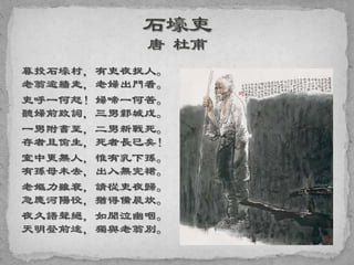 暮投石壕村，有吏夜捉人。
老翁逾牆走，老婦出門看。
吏呼一何怒！婦啼一何苦。
聽婦前致詞，三男鄴城戍。
一男附書至，二男新戰死。
存者且偷生，死者長已矣！
室中更無人，惟有乳下孫。
有孫母未去，出入無完裙。
老嫗力雖衰，請從吏夜歸。
急應河陽役，猶得備晨炊。
夜久語聲絕，如聞泣幽咽。
天明登前途，獨與老翁別。
 