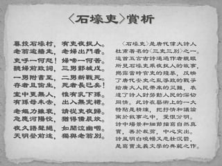 暮投石壕村，有吏夜捉人。
老翁逾牆走，老婦出門看。
吏呼一何怒！婦啼一何苦。
聽婦前致詞，三男鄴城戍。
一男附書至，二男新戰死。
存者且偷生，死者長已矣！
室中更無人，惟有乳下孫。
有孫母未去，出入無完裙。
老嫗力雖衰，請從吏夜歸。
急應河陽役，猶得備晨炊。
夜久語聲絕，如聞泣幽咽。
天明登前途，獨與老翁別。
<石壕吏>是唐代偉大詩人
杜甫著名的<三吏三別>之一。
這首五言古詩通過作者親眼
所見石壕吏乘夜捉人的故事，
揭露當時官吏的殘暴，反映
了唐代安史之亂導致的戰爭
給廣大人民帶來的災難，表
達了詩人對勞動人民的深切
同情。此詩在藝術上的一大
特點是精煉，把抒情和議論
寓於敘事之中，愛恨分明。
詩中場景和細節描寫自然真
實，善於裁剪，中心突出。
詩風明白曉暢又悲壯沉鬱，
是寫實主義文學的典範之作。
 
