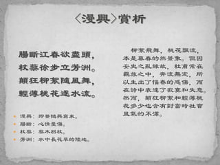 腸斷江春欲盡頭，
杖藜徐步立芳洲。
顛狂柳絮隨風舞，
輕薄桃花逐水流。
 漫興: 即景隨興寫來。
 腸斷: 心情憂傷。
 杖藜: 藜木枴杖。
 芳洲: 水中長花草的陸地。
柳絮飛舞，桃花飄流，
本是暮春的然景象。但因
安史之亂緣故，杜甫常在
羈旅之中，奔流無定，所
以生出了惱春的感傷，而
在詩中表達了寂寞和失意。
然而，顛狂柳絮和輕薄桃
花多少也含有對當時社會
風氣的不滿。
 