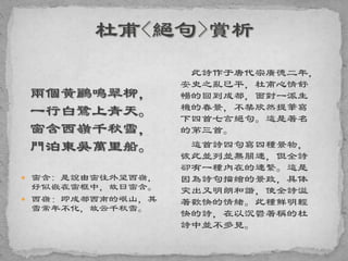 兩個黃鸝鳴翠柳，
一行白鷺上青天。
窗含西嶺千秋雪，
門泊東吳萬里船。
 窗含: 是說由窗往外望西嶺，
好似嵌在窗框中，故曰窗含。
 西嶺：即成都西南的岷山，其
雪常年不化，故云千秋雪。
此詩作于唐代宗廣德二年，
安史之亂已平，杜甫心情舒
暢的回到成都，面對一派生
機的春景，不禁欣然提筆寫
下四首七言絕句。這是著名
的第三首。
這首詩四句寫四種景物，
彼此並列並無關連，但全詩
卻有一種內在的連繫。這是
因為詩句描繪的景致，具体
突出又明朗和諧，使全詩溢
著歡快的情緒。此種鮮明輕
快的詩，在以沉鬱著稱的杜
詩中並不多見。
 