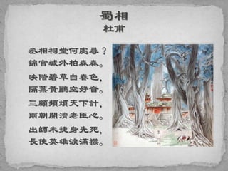 丞相祠堂何處尋？
錦官城外柏森森。
映階碧草自春色，
隔葉黃鸝空好音。
三顧頻煩天下計，
兩朝開濟老臣心。
出師未捷身先死，
長使英雄淚滿襟。
 