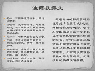  蜀相：三國蜀漢的丞相，即指
諸葛亮。
 錦官城：成都的別名。成都出
蜀錦，是三國蜀漢的重要財源，
故當時蜀漢于成都設錦官保護
蜀錦生產。
 柏森森：柏樹茂盛繁密的樣子。
 三顧：意思是劉備三顧茅廬，
問計於諸葛亮。頻煩，猶頻繁，
多次。
 兩朝開濟：指諸葛亮輔助劉備
開創帝業，後又輔佐劉禪。開：
開創。濟：扶助。
 出師未捷：指北定中原，興復
漢室的理想尚未實現。
蜀漢丞相的祠堂要到那
裡尋找？在錦官城(成都)
外柏樹繁茂的地方。映著
石階的綠草自成一片春色，
隔著樹葉的黃鸝徒有好聽
的聲音。劉備三顧茅廬與
諸葛亮頻繁討論天下大計，
老臣竭盡忠心來開創與輔
佐兩朝。出師還沒有取得
最後的勝利就病逝，常使
後世的英雄淚滿衣襟。
 