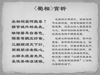 丞相祠堂何處尋？
錦官城外柏森森。
映階碧草自春色，
隔葉黃鸝空好音。
三顧頻煩天下計，
兩朝開濟老臣心。
出師未捷身先死，
長使英雄淚滿襟。
這首詩分兩部分，前四句憑
弔丞相祠堂，從景物描寫中感
懷現實，透露出詩人憂國憂民
之心；後四句詠歎丞相才德，
從歷史追憶中緬懷先賢。
這首七律話語奇簡，但內容
豐富，具有高度的概括力，短
短五十六字，訴盡諸葛亮生平。
因此後世讀者吟誦此詩時，對
諸葛亮的崇敬之情油然而生。
特別是一讀到“出師未捷身先
死，長使英雄淚滿襟”二句時，
不禁黯然淚下。
 