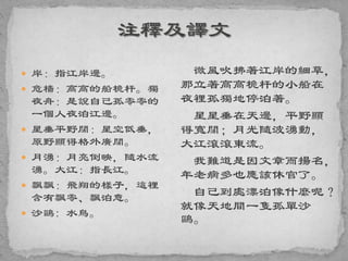  岸：指江岸邊。
 危檣：高高的船桅杆。獨
夜舟：是說自己孤零零的
一個人夜泊江邊。
 星垂平野闊：星空低垂，
原野顯得格外廣闊。
 月湧：月亮倒映，隨水流
湧。大江：指長江。
 飄飄：飛翔的樣子，這裡
含有飄零、飄泊意。
 沙鷗: 水鳥。
微風吹拂著江岸的細草，
那立著高高桅杆的小船在
夜裡孤獨地停泊著。
星星垂在天邊，平野顯
得寬闊；月光隨波湧動，
大江滾滾東流。
我難道是因文章而揚名，
年老病多也應該休官了。
自己到處漂泊像什麼呢？
就像天地間一隻孤單沙
鷗。
 