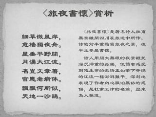 細草微風岸，
危檣獨夜舟。
星垂平野闊，
月湧大江流。
名豈文章著，
官應老病休。
飄飄何所似，
天地一沙鷗。
<旅夜書懷>是著名詩人杜甫
無奈離開四川在旅途中所作。
詩的前半重點寫旅夜之景，後
半主要是書懷。
詩人用闊大無垠的夜景襯托
深沉滯重的孤獨，使讀者感受
到他生命的激情正如筆下奔湧
的江流一樣澎湃難平，深刻地
表現了作者內心飄泊無依的感
傷，是杜甫五律的名篇，歷來
為人稱道。
 