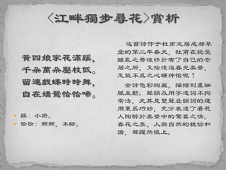 黃四娘家花滿蹊，
千朵萬朵壓枝低。
留連戲蝶時時舞，
自在嬌鶯恰恰啼。
 蹊：小路。
 恰恰：頻頻，不斷。
這首詩作于杜甫定居成都草
堂的第二年春天，杜甫在飽受
離亂之苦後終於有了自己的安
居之所，又恰逢這春光美景，
怎能不爲之心曠神怡呢？
全詩色彩絢麗，描繪刻畫細
膩生動。聲韻及用字遣詞不拘
常法，尤其是雙聲叠韻詞的運
用更爲巧妙，充分表達了看花
人陶醉於美景中的驚喜之情。
春花之美、人與自然的親切和
諧，都躍然紙上。
 