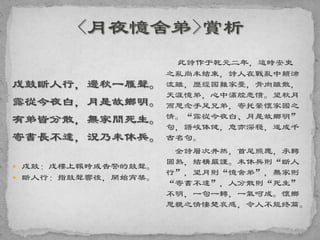 戍鼓斷人行，邊秋一雁聲。
露從今夜白，月是故鄉明。
有弟皆分散，無家問死生。
寄書長不達，況乃未休兵。
 戍鼓：戍樓上報時或告警的鼓聲。
 斷人行：指鼓聲響後，開始宵禁。
此詩作于乾元二年，這時安史
之亂尚未結束，詩人在戰亂中顛沛
流離，歷經國難家憂，骨肉離散，
天涯憶弟，心中滿腔悲憤。望秋月
而思念手足兄弟，寄托縈懷家國之
情。“露從今夜白、月是故鄉明”
句，語峻体健，意亦深穩，遂成千
古名句。
全詩層次井然，首尾照應，承轉
圓熟，結構嚴謹。未休兵則“斷人
行”，望月則“憶舍弟”，無家則
“寄書不達”，人分散則“死生”
不明，一句一轉，一氣呵成。懷鄉
思親之情悽楚哀感，令人不能终篇。
 