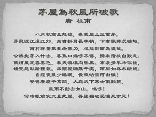八月秋高風怒號，卷我屋上三重茅。
茅飛渡江灑江郊，高者掛罥長林梢，下者飄轉沉塘坳。
南村群童欺我老無力，忍能對面為盜賊。
公然抱茅入竹去，唇焦口燥呼不得，歸來倚杖自歎息。
俄頃風定雲墨色，秋天漠漠向昏黑。布衾多年冷似鉄，
嬌兒惡臥踏裡裂。床頭屋漏無干處，雨腳如麻未斷絕。
自經喪亂少睡眠，長夜沾濕何由徹！
安得廣廈千萬間，大庇天下寒士俱歡顏，
風雨不動安如山。嗚呼！
何時眼前突兀見此屋，吾廬獨破受凍死亦足！
 