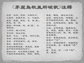  秋高：秋深。怒號：大聲吼叫。
 三重茅：幾層茅草。三，泛指多。
 掛罥：掛著，掛住。罥，音<眷>，
掛也。長：高。
 塘坳：即池塘。坳，音<奧>，水
邊低地。
 入竹去：進入竹林。
 呼不得：喝止不住。
 俄頃：不久，一會兒，頃刻之間。
 漠漠：陰沉迷蒙意。
 布衾：布質的被子。衾，被子。
 惡臥，睡相不好。
 床頭屋漏無乾處：意思是，整個
房子都沒有乾的地方了。
 雨腳如麻：形容雨點不間斷，像
下垂的麻線樣密集。雨腳，雨點。
 喪亂：戰亂，指安史之亂。
 沾濕：潮濕不乾。何由徹：如
何才能挨到天亮。徹，徹曉。
 安得：如何能得到。廣廈：寬
敞的大屋。
 大庇：全部遮蓋、掩護起來。
庇，遮蓋，掩護。寒士：泛指
貧寒的士人們。俱：都。歡顏：
喜笑顏開。
 嗚呼：書面感歎詞，表示歎息，
相當於“唉”。
 突兀：高聳的樣子，這裡用來
形容廣廈。見：音義通“現”，
出現。
 廬：茅屋。亦：一作“意”。
足：值得。
 