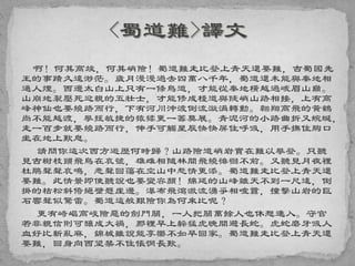 啊！何其高竣，何其峭險！蜀道難走比登上青天還要難，古蜀國先
王的事蹟久遠渺茫。歲月漫漫過去四萬八千年，蜀道還未能與秦地相
通人煙。西邊太白山上只有一條鳥道，才能從秦地橫越過峨眉山巔。
山崩地裂壓死迎親的五壯士，才能修成棧道與陡峭山路相接，上有高
峰神仙也要繞路而行，下有河川沖波倒流漩渦轉動。翱翔高飛的黃鶴
尚不能越渡，攀援敏捷的猿猱更一籌莫展。青泥河的小路曲折又蜿蜒，
走一百步就要繞路而行，伸手可觸星辰快快屏住呼吸，用手撫住胸口
坐在地上歎息。
請問你這次西方遊歷何時歸？山路險道峭岩實在難以攀登。只聽
見古樹枝頭飛鳥在哀號，雄雌相隨林間飛繞徘徊不前。又聽見月夜裡
杜鵑聲聲哀鳴，悲聲回蕩在空山中愁情更添。蜀道難走比登上青天還
要難。此情景即使聽說也要變容顏！綿延的山峰離天不到一尺遠，倒
掛的枯松斜倚絕壁懸崖邊。瀑布飛瀉激流湧爭相喧囂，撞擊山岩的巨
石響聲似驚雷。蜀道這般艱險你為何來比呢？
更有崎嶇高峻險惡的劍門關，一人把關萬餘人也休想進入。守官
若非親信則可釀成大禍，那裡早上躲猛虎晚間避長蛇。虎蛇磨牙吸人
血好比斬亂麻，錦城雖說能享樂不如早回家。蜀道難走比登上青天還
要難，回身向西望禁不住悵惘長歎。
 