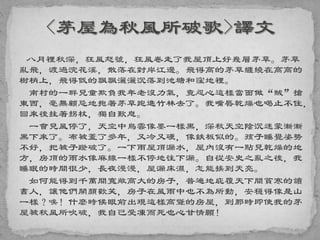 八月裡秋深，狂風怒號，狂風卷走了我屋頂上好幾層茅草。茅草
亂飛，渡過浣花溪，散落在對岸江邊。飛得高的茅草纏繞在高高的
樹梢上，飛得低的飄飄灑灑沉落到池塘和窪地裡。
南村的一群兒童欺負我年老沒力氣，竟忍心這樣當面做“賊”搶
東西，毫無顧忌地抱著茅草跑進竹林去了。我嘴唇乾燥也喝止不住，
回來後拄著拐杖，獨自歎息。
一會兒風停了，天空中烏雲像墨一樣黑，深秋天空陰沉迷蒙漸漸
黑下來了。布被蓋了多年，又冷又硬，像鉄板似的。孩子睡覺姿勢
不好，把被子蹬破了。一下雨屋頂漏水，屋內沒有一點兒乾燥的地
方，房頂的雨水像麻線一樣不停地往下漏。自從安史之亂之後，我
睡眠的時間很少，長夜漫漫，屋漏床濕，怎能挨到天亮。
如何能得到千萬間寬敞高大的房子，普遍地庇覆天下間貧寒的讀
書人，讓他們開顏歡笑，房子在風雨中也不為所動，安穩得像是山
一樣？唉！什麼時候眼前出現這樣高聳的房屋，到那時即使我的茅
屋被秋風所吹破，我自己受凍而死也心甘情願！
 