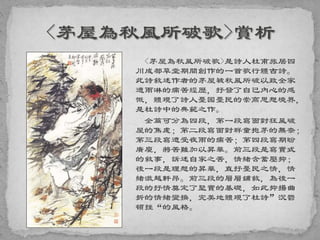 <茅屋為秋風所破歌>是詩人杜甫旅居四
川成都草堂期間創作的一首歌行體古詩。
此詩敘述作者的茅屋被秋風所破以致全家
遭雨淋的痛苦經歷，抒發了自己內心的感
慨，體現了詩人憂國憂民的崇高思想境界，
是杜詩中的典範之作。
全篇可分為四段，第一段寫面對狂風破
屋的焦慮；第二段寫面對群童抱茅的無奈；
第三段寫遭受夜雨的痛苦；第四段寫期盼
廣廈，將苦難加以昇華。前三段是寫實式
的敘事，訴述自家之苦，情緒含蓄壓抑；
後一段是理想的昇華，直抒憂民之情，情
緒激越軒昂。前三段的層層鋪敘，為後一
段的抒情奠定了堅實的基礎，如此抑揚曲
折的情緒變換，完美地體現了杜詩”沉鬱
頓挫“的風格。
 