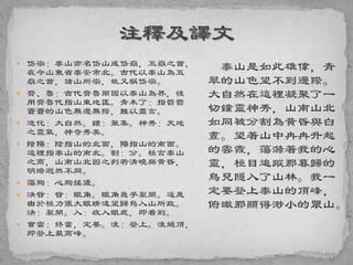  岱宗：泰山亦名岱山或岱嶽，五嶽之首，
在今山東省泰安市北。古代以泰山為五
嶽之首，諸山所宗，故又稱岱宗。
 齊、魯：古代齊魯兩國以泰山為界，後
用齊魯代指山東地區。青未了：指鬱鬱
蒼蒼的山色無邊無際，難以盡言。
 造化：大自然。鍾：聚集。神秀：天地
之靈氣，神奇秀美。
 陰陽：陰指山的北面，陽指山的南面。
這裡指泰山的南北。割：分。極言泰山
之高，山南山北因之判若清曉與黃昏，
明暗迥然不同。
 蕩胸：心胸搖盪。
 決眥：眥：眼角。眼角幾乎裂開。這是
由於極力張大眼睛遠望歸鳥入山所致。
決：裂開。入：收入眼底，即看到。
 會當：終當，定要。淩：登上。淩絕頂，
即登上最高峰。
泰山是如此雄偉，青
翠的山色望不到邊際。
大自然在這裡凝聚了一
切鐘靈神秀，山南山北
如同被分割為黃昏與白
晝。望著山中冉冉升起
的雲霞，蕩滌著我的心
靈，極目追蹤那暮歸的
鳥兒隱入了山林。我一
定要登上泰山的頂峰，
俯瞰那顯得渺小的眾山。
 