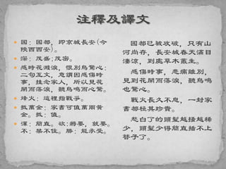  國：國都，即京城長安(今
陝西西安)。
 深：茂盛;茂密。
 感時花濺淚，恨別鳥驚心：
二句互文，意謂因感傷時
事，挂念家人，所以見花
開而落淚，聽鳥鳴而心驚。
 烽火：這裡指戰爭。
 抵萬金：家書可值萬兩黃
金。抵：值。
 渾：簡直。欲:將要，就要。
不：禁不住。勝：能承受。
國都已被攻破，只有山
河尚存，長安城春天滿目
淒涼，到處草木叢生。
感傷時事，悲痛離別，
見到花開而落淚，聽鳥鳴
也驚心。
戰火長久不息，一封家
書都極其珍貴。
愁白了的頭髮越搔越稀
少，頭髮少得簡直插不上
簪子了。
 