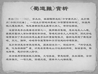 李白(701——762)，字太白，祖籍隴西成紀(今甘肅天水)，生於綿
州(今四川江油）。一說生於西域碎葉城(今吉爾吉斯斯坦)，四歲再
隨父遷至綿州。他係唐朝浪漫主義偉大詩人，有詩仙稱號。
這首詩是李白最著名詩篇之一，襲用樂府舊題，意在送友人入蜀。
據載前輩詩人賀知章讀到本詩後，驚嘆此詩非凡人所能作。而此詩也
確實展示了李白的浪漫主義手法和豐富想像力，藝術地再現了蜀道崢
嶸、突兀、強悍、崎嶇等奇麗驚險和不可淩越的磅礴氣勢。
至於本詩是否有更深寓意，歷來說法不一。但從詩中，“所守或匪
親，化為狼與豺”看，卻是在寫蜀地山川峻美的同時，告誡當局，蜀
地險要，應好好用人防守。
本詩採用律體與散文間雜，文句參差，筆意縱橫，豪放灑脫。全詩
感情強烈，一唱三歎，回環反復，讀來令人心潮激蕩。
 