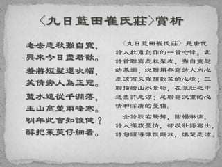 老去悲秋強自寬，
興來今日盡君歡。
羞將短髮還吹帽，
笑倩旁人為正冠。
藍水遠從千澗落，
玉山高並兩峰寒。
明年此會知誰健？
醉把茱萸仔細看。
<九日藍田崔氏莊> 是唐代
詩人杜甫創作的一首七律。此
詩首聯寫悲秋聚友，強自寬慰
的基調；次聯用典寫詩人內心
悲涼而又強顏歡笑的心境；三
聯描繪山水景物，在豪壯之中
透些許悲涼；尾聯寫沉重的心
情和深廣的憂傷。
全詩跌宕騰挪，酣暢淋漓，
詩人滿腹憂情，卻以壯語寫出，
詩句顯得慷慨曠放，悽楚悲涼。
 