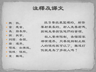  挽：拉。
 當：應當。
 長：指長箭。
 擒：捉拿。
 列國：各國。
 疆：邊界。
 苟能：如果能。
 侵陵：侵犯。
 豈：難道。
拉弓要拉最堅硬的，射箭
要射最長的。射人先要射馬，
擒賊先要擒住他們的首領。
殺人要有限制，各個國家
都有邊界。只要能夠制止敵
人的侵犯就可以了，難道打
仗就是為了多殺人嗎？
 