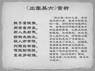 挽弓當挽強，
用箭當用長。
射人先射馬，
擒賊先擒王。
殺人亦有限，
列國自有疆。
苟能制侵陵，
豈在多殺傷。
<前出塞>共計九首，本詩
原列第六首，是其中较有名
的一篇。詩的前四句運用比
喻，著重說明作戰中要善于
抓住重點要害，以便及時控
制戰局，取得勝利。後四句，
詩人直抒己見，明確提出戰
爭的目的是為了守疆固土，
而不是為了多殺人，搞擴張。
每個國家都有自己的疆界，
應該彼此尊重。杜甫的見解
超越了他所在的時代，難怪
張會在《杜詩府粹》裡說，
這幾句係<大經濟語，借戍卒
口說出>。
 