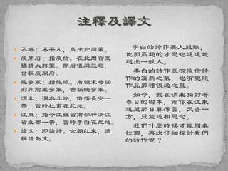  不群：不平凡，高出於同輩。
 庾開府：指庾信。在北周官至
驃騎大將軍、開府儀同三司，
世稱庾開府。
 鮑參軍：指鮑照。南朝宋時任
荊州前軍參軍，世稱鮑參軍。
 渭北：渭水北岸，借指長安一
帶，當時杜甫在此地。
 江東：指今江蘇省南部和浙江
省北部一帶，當時李白在此地。
 論文：即論詩。六朝以來，通
稱詩為文。
李白的詩作無人能敵，
他那高超的才思也遠遠地
超出一般人。
李白的詩作既有庾信詩
作的清新之氣，也有鮑照
作品那種俊逸之風。
如今，我在渭北獨對著
春日的樹木，而你在江東
遠望那日暮薄雲，天各一
方，只能遙相思念。
我們什麼時候才能同桌
飲酒，再次仔細探討我們
的詩作呢？
 