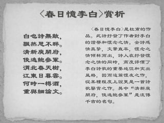 白也詩無敵，
飄然思不群。
清新庾開府，
俊逸鮑參軍。
渭北春天樹，
江東日暮雲。
何時一樽酒，
重與細論文。
<春日憶李白>是杜甫的作
品。此詩抒發了作者對李白
的讚譽和懷念之情。全詩感
情真摯，文筆直率，懷念之
情傾杯而出，詩人在抒發懷
念之情的同時，高度評價了
李白詩歌的重要地位和突出
風格，因而這篇懷友之作，
從某種程度上說更是一首詩
歌鑒賞之作。其中“清新庾
開府，俊逸鮑參軍”是流傳
千古的名句。
 