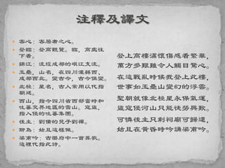  客心：客居者之心。
 登臨：登高觀覽。臨，高處往
下看。
 錦江：流經成都的岷江支流。
 玉壘，山名，在四川灌縣西、
成都西北。變古今，古今俱變。
 北極: 星名，古人常用以代指
朝廷。
 西山，指今四川省西部當時和
吐蕃交界地區的雪山。寇盜，
指入侵的吐蕃集團。
 後主：劉備的兒子劉禪。
 聊為：姑且這樣做。
 梁甫吟：古樂府中一首葬歌。
這裡代指此詩。
登上高樓滿懷傷感看繁華，
萬方多艱難令人觸目驚心。
在這戰亂時候我登上此樓，
世事如玉壘山變幻的浮雲。
聖朝就像北極星永保氣運，
盜寇侵河山只能徒勞興歎。
可憐後主只剩祠廟可歸還，
姑且在黃昏時吟誦梁甫吟。
 