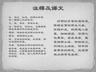  知：明白，知道。說雨知時節，
是一種擬人化的寫法。
 乃：就。發生：萌發生長。
 潛：暗暗地，悄悄地。這裡指春
雨在夜裡悄悄地隨風而至。
 潤物：使植物受到雨水的滋養。
 野徑：田野間的小路。
 曉：天剛亮的時候。紅濕處：雨
水濕潤的花叢。
 花重：花因飽含雨水顯得沉重。
 錦官城：故址在今成都市南，亦
稱錦城。三國蜀漢時管理織錦之
官駐此，故名。後人有用作成都
的別稱。
好雨似乎會挑選時辰，
降臨在萬物萌生之春。
伴隨和風，悄悄進入夜
幕。細細密密，滋潤大
地萬物。濃濃烏雲，籠
罩田野小路；點點燈火，
閃爍江上漁船。明早再
看帶露的鮮花，成都滿
城必將繁花盛開。
 