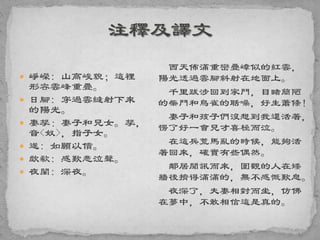  崢嶸: 山高峻貌；這裡
形容雲峰重疊。
 日腳: 穿過雲縫射下來
的陽光。
 妻孥：妻子和兒女。孥，
音<奴>，指子女。
 遂: 如願以償。
 歔欷: 感歎悲泣聲。
 夜闌: 深夜。
西天佈滿重巒疊嶂似的紅雲，
陽光透過雲腳斜射在地面上。
千里跋涉回到家門，目睹簡陋
的柴門和鳥雀的聒噪，好生蕭條！
妻子和孩子們沒想到我還活著，
愣了好一會兒才喜極而泣。
在這兵荒馬亂的時候，能夠活
著回來，確實有些偶然。
鄰居聞訊而來，圍觀的人在矮
牆後擠得滿滿的，無不感慨歎息。
夜深了，夫妻相對而坐，仿佛
在夢中，不敢相信這是真的。
 