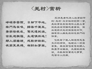 崢嶸赤雲西，日腳下平地。
柴門鳥雀噪，歸客千里至。
妻孥怪我在，驚定還拭淚。
世亂遭飄蕩，生還偶然遂！
鄰人滿牆頭，感歎亦歔欷。
夜闌更秉燭，相對如夢寐。
此詩是唐代詩人杜甫創作
的<羌村>五言組詩的第一首，
是杜甫在左拾遺任上因上書
援救房琯而觸怒唐肅宗，被
放還鄜州羌村探家時所作，
描寫詩人離亂後初返家門的
情景。
它既寫了親人相逢時悲喜
交加的神情，也繪出一村居
景象。最後兩句寫等到鄰人
散盡子女睡後，夫婦挑燈夜
話，不敢相信重逢之事實，
愈發令人沉痛。
 