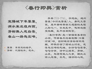 宜陽城下草萋萋，
澗水東流復向西。
芳樹無人花自落，
春山一路鳥空啼。
 萋萋：草繁茂的樣子。
 芳樹：泛指佳木；花木。
李華(715-774)，字遐叔，趙州
贊皇(今河北贊皇)人。唐代文學
家，是中唐時期古文運動的先驅
人物之一。安史亂中，他被迫接
受偽職，亂平後被貶官。
<春行寄興>是一首描寫春景的
小詩。作者春天經由宜陽(今屬
河南)時，因對眼前景物有所感
觸，即興抒發了國破山河在、花
落鳥空啼的愁緒。全詩句句寫景，
句句含情，詩中以綠草、芳樹、
山泉、鳥語等宜人之景，襯托出
詩人感傷、哀愁、淒涼的心境。
 