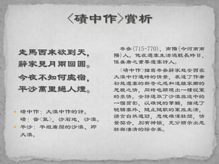 走馬西來欲到天，
辭家見月兩回圓。
今夜不知何處宿，
平沙萬里絕人煙。
 磧中作：大漠中作的詩。
磧：音<氣>，沙石地，沙漠。
 平沙：平坦廣闊的沙漠、即
大漠。
岑參(715-770)，南陽(今河南南
陽)人。他在邊塞生活過較長時日，
係盛唐之重要邊塞詩人。
<磧中作>描寫岑參辭家赴安西在
大漠中行進時的情景，表達了作者
初赴邊塞的新奇之感和遠離家鄉的
思親之情，同時也顯現出一種從軍
的豪情。全詩選取了沙漠旅途中的
一個剪影，以雄健的筆觸，描述了
馳騁塞外、隨止隨歇的軍旅生活，
語言自然遒勁，意境雄渾壯闊，情
景契合，別有神韻，充分顯示出悲
壯與淒清的綜合美。
 